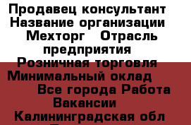 Продавец-консультант › Название организации ­ Мехторг › Отрасль предприятия ­ Розничная торговля › Минимальный оклад ­ 25 000 - Все города Работа » Вакансии   . Калининградская обл.,Приморск г.